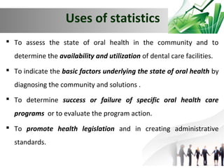Uses of statistics
 To assess the state of oral health in the community and to
determine the availability and utilization of dental care facilities.
 To indicate the basic factors underlying the state of oral health by
diagnosing the community and solutions .
 To determine success or failure of specific oral health care
programs or to evaluate the program action.
 To promote health legislation and in creating administrative
standards.

 
