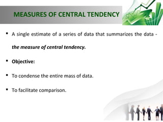 MEASURES OF CENTRAL TENDENCY
 A single estimate of a series of data that summarizes the data the measure of central tendency.
 Objective:
 To condense the entire mass of data.
 To facilitate comparison.

 