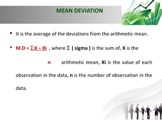 MEAN DEVIATION

 It is the average of the deviations from the arithmetic mean.
 M.D = Ʃ X – Xi , where Ʃ ( sigma ) is the sum of, X is the
n

arithmetic mean, Xi is the value of each

observation in the data, n is the number of observation in the
data.

 