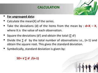 CALCULATION
 For ungrouped data:
 Calculate the mean(X) of the series.
 Take the deviations (d) of the items from the mean by : d=Xi – X,
where Xi is the value of each observation.
 Square the deviations (d2) and obtain the total (∑ d2)
 Divide the ∑ d2 by the total number of observations i.e., (n-1) and
obtain the square root. This gives the standard deviation.
 Symbolically, standard deviation is given by:
SD= √ ∑ d2 /(n-1)

 