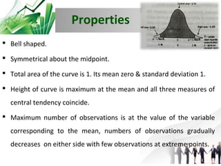 Properties
 Bell shaped.
 Symmetrical about the midpoint.
 Total area of the curve is 1. Its mean zero & standard deviation 1.
 Height of curve is maximum at the mean and all three measures of
central tendency coincide.
 Maximum number of observations is at the value of the variable
corresponding to the mean, numbers of observations gradually
decreases on either side with few observations at extreme points.

 