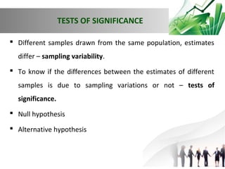 TESTS OF SIGNIFICANCE
 Different samples drawn from the same population, estimates
differ – sampling variability.
 To know if the differences between the estimates of different
samples is due to sampling variations or not – tests of
significance.
 Null hypothesis
 Alternative hypothesis

 