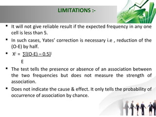 LIMITATIONS : It will not give reliable result if the expected frequency in any one
cell is less than 5.
 In such cases, Yates’ correction is necessary i.e , reduction of the
(O-E) by half.
 X2 = ∑[(O-E) – 0.5]2
E
 The test tells the presence or absence of an association between
the two frequencies but does not measure the strength of
association.
 Does not indicate the cause & effect. It only tells the probability of
occurrence of association by chance.

 