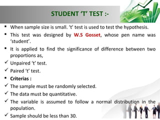 STUDENT ‘T’ TEST : When sample size is small. ‘t’ test is used to test the hypothesis.
 This test was designed by W.S Gosset, whose pen name was
‘student’.
 It is applied to find the significance of difference between two
proportions as,
 Unpaired ‘t’ test.
 Paired ‘t’ test.
 Criterias :
 The sample must be randomly selected.
 The data must be quantitative.
 The variable is assumed to follow a normal distribution in the
population.
 Sample should be less than 30.

 