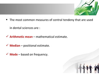  The most common measures of central tendeny that are used
in dental sciences are :
 Arithmetic mean – mathematical estimate.
 Median – positional estimate.
 Mode – based on frequency.

 