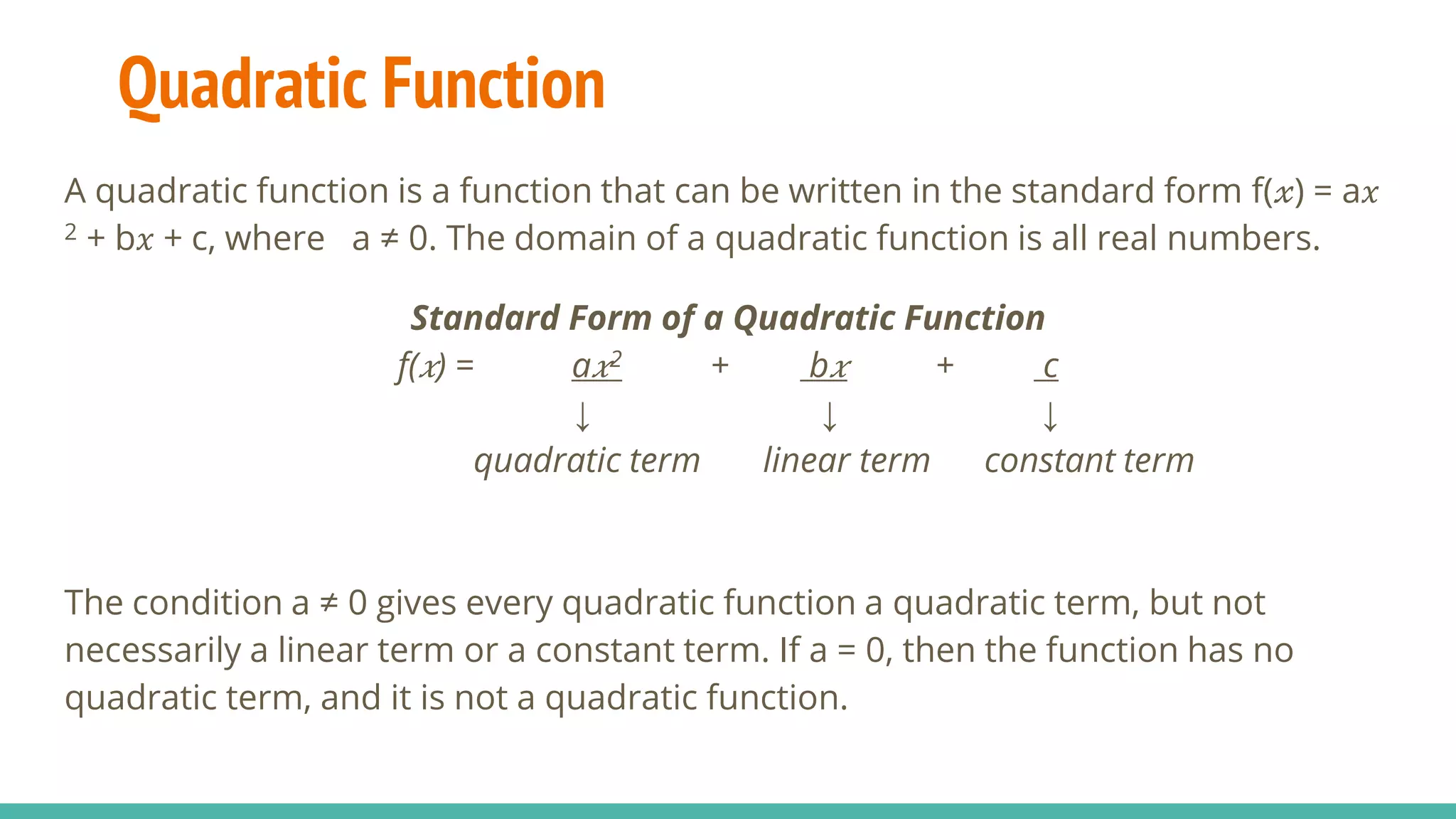 A quadratic function is a function that can be written in the standard form f(𝓍) = a𝑥
2 + b𝑥 + c, where a ≠ 0. The domain of a quadratic function is all real numbers.
Standard Form of a Quadratic Function
f( 𝑥) = a 𝑥2 + b 𝑥 + c
↓ ↓ ↓
quadratic term linear term constant term
The condition a ≠ 0 gives every quadratic function a quadratic term, but not
necessarily a linear term or a constant term. If a = 0, then the function has no
quadratic term, and it is not a quadratic function.
Quadratic Function
 