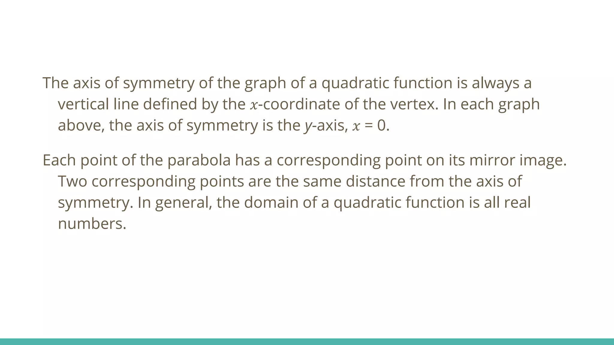 The axis of symmetry of the graph of a quadratic function is always a
vertical line defined by the 𝑥-coordinate of the vertex. In each graph
above, the axis of symmetry is the y-axis, 𝑥 = 0.
Each point of the parabola has a corresponding point on its mirror image.
Two corresponding points are the same distance from the axis of
symmetry. In general, the domain of a quadratic function is all real
numbers.
 