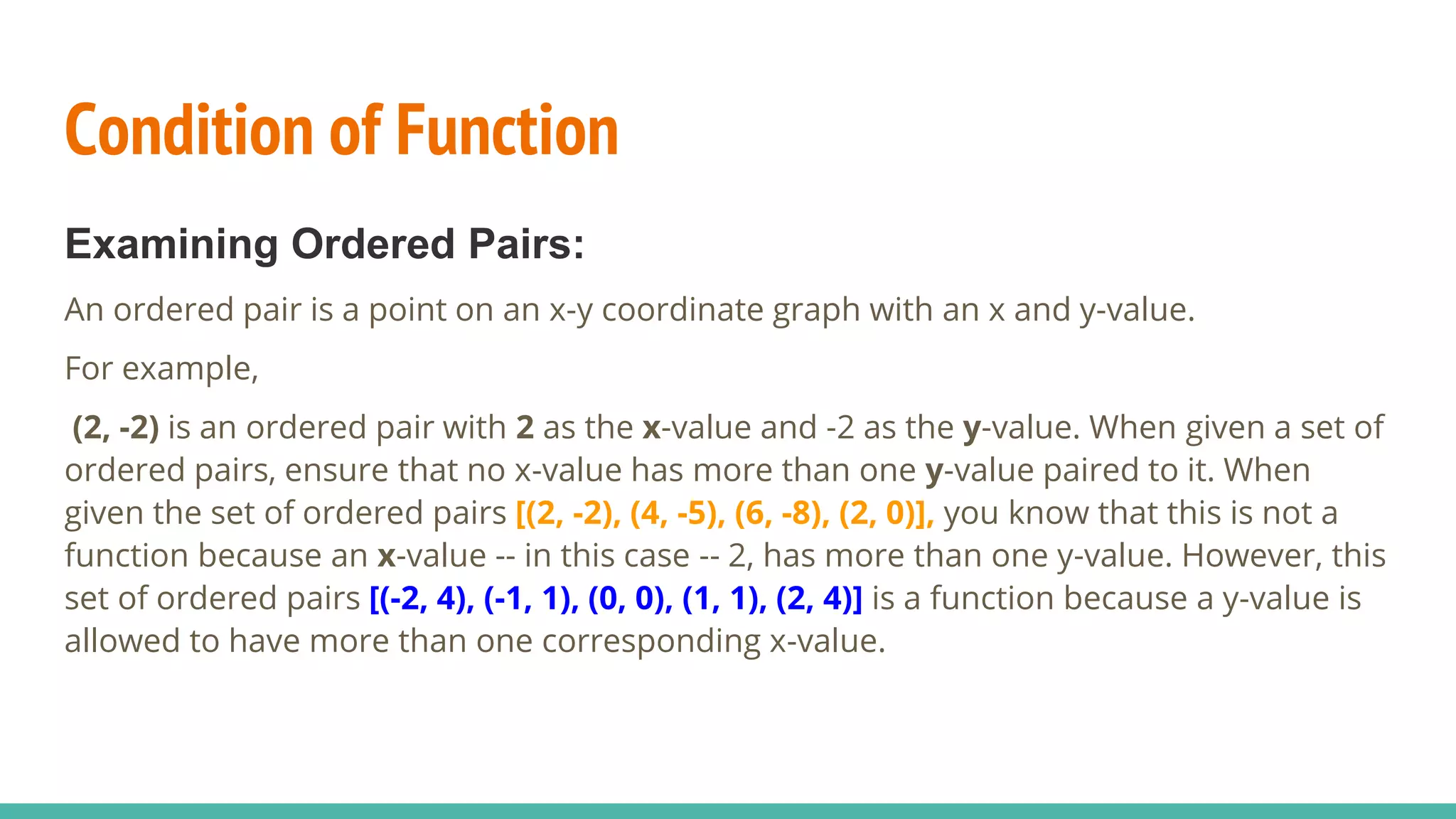 Condition of Function
Examining Ordered Pairs:
An ordered pair is a point on an x-y coordinate graph with an x and y-value.
For example,
(2, -2) is an ordered pair with 2 as the x-value and -2 as the y-value. When given a set of
ordered pairs, ensure that no x-value has more than one y-value paired to it. When
given the set of ordered pairs [(2, -2), (4, -5), (6, -8), (2, 0)], you know that this is not a
function because an x-value -- in this case -- 2, has more than one y-value. However, this
set of ordered pairs [(-2, 4), (-1, 1), (0, 0), (1, 1), (2, 4)] is a function because a y-value is
allowed to have more than one corresponding x-value.
 
