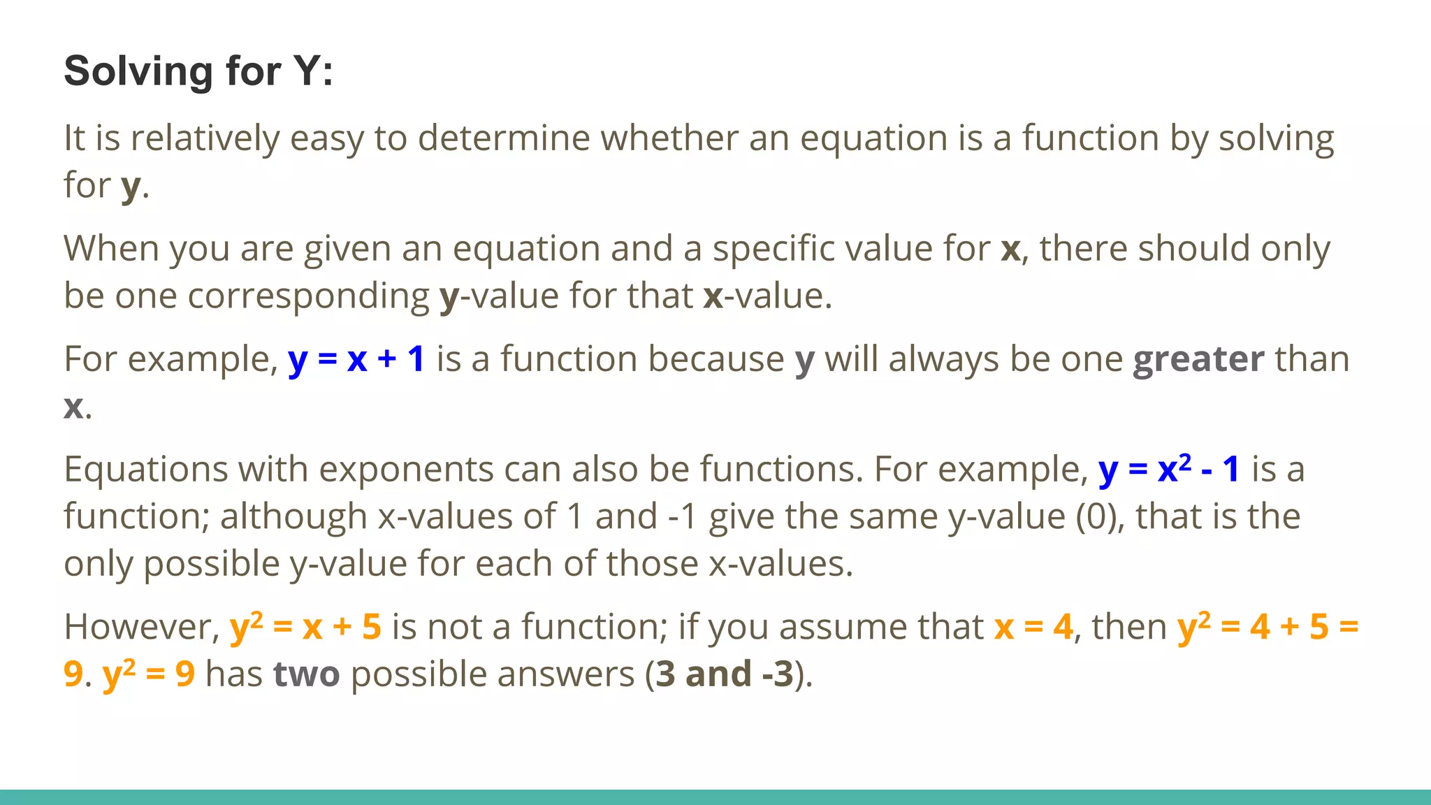 Solving for Y:
It is relatively easy to determine whether an equation is a function by solving
for y.
When you are given an equation and a specific value for x, there should only
be one corresponding y-value for that x-value.
For example, y = x + 1 is a function because y will always be one greater than
x.
Equations with exponents can also be functions. For example, y = x2 - 1 is a
function; although x-values of 1 and -1 give the same y-value (0), that is the
only possible y-value for each of those x-values.
However, y2 = x + 5 is not a function; if you assume that x = 4, then y2 = 4 + 5 =
9. y2 = 9 has two possible answers (3 and -3).
 