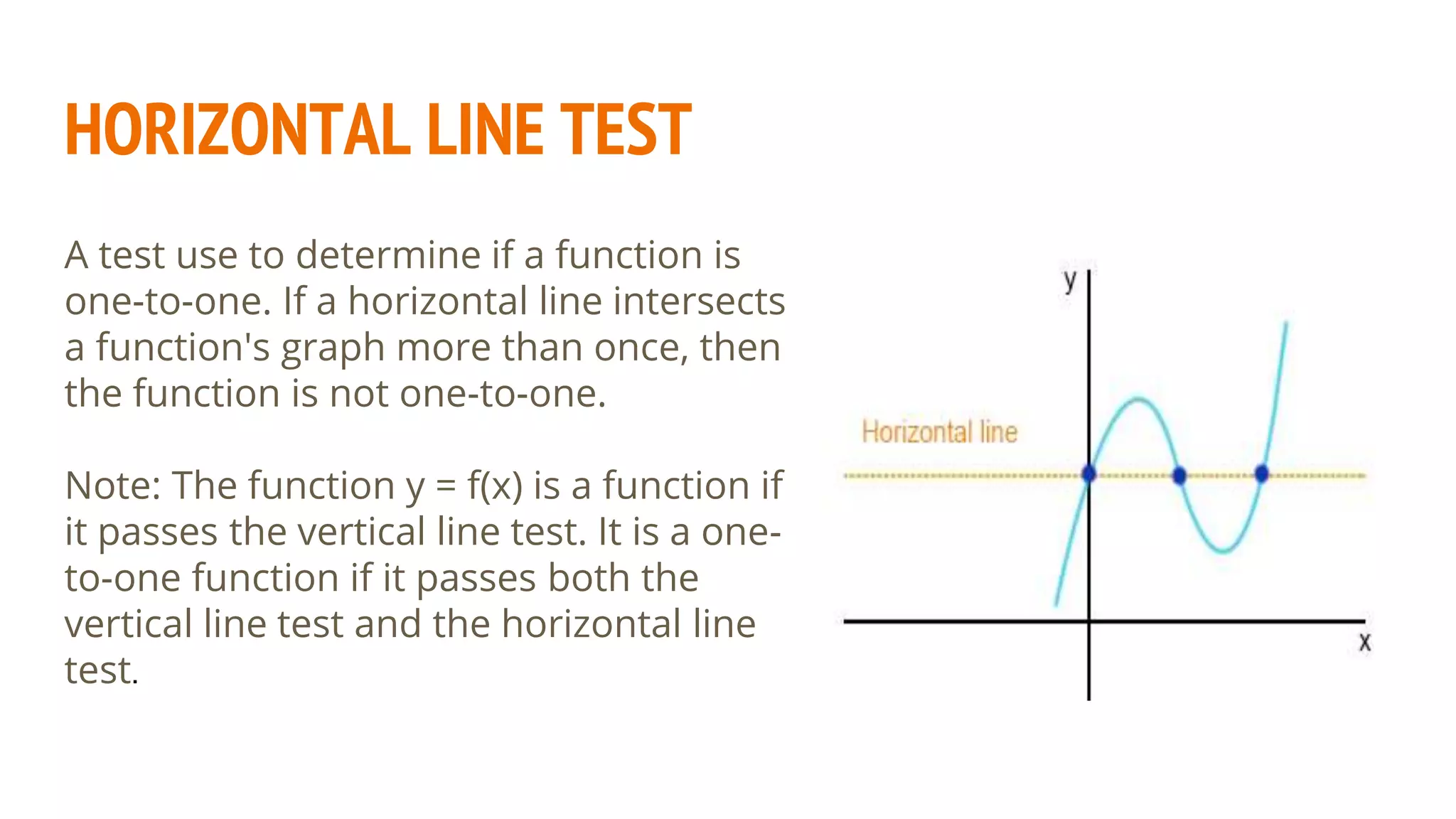 HORIZONTAL LINE TEST
A test use to determine if a function is
one-to-one. If a horizontal line intersects
a function's graph more than once, then
the function is not one-to-one.
Note: The function y = f(x) is a function if
it passes the vertical line test. It is a one-
to-one function if it passes both the
vertical line test and the horizontal line
test.
 