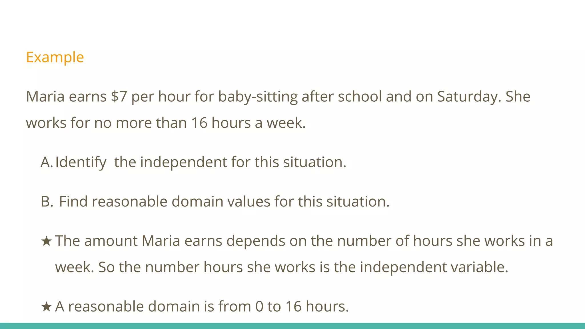 Example
Maria earns $7 per hour for baby-sitting after school and on Saturday. She
works for no more than 16 hours a week.
A.Identify the independent for this situation.
B. Find reasonable domain values for this situation.
★ The amount Maria earns depends on the number of hours she works in a
week. So the number hours she works is the independent variable.
★ A reasonable domain is from 0 to 16 hours.
 