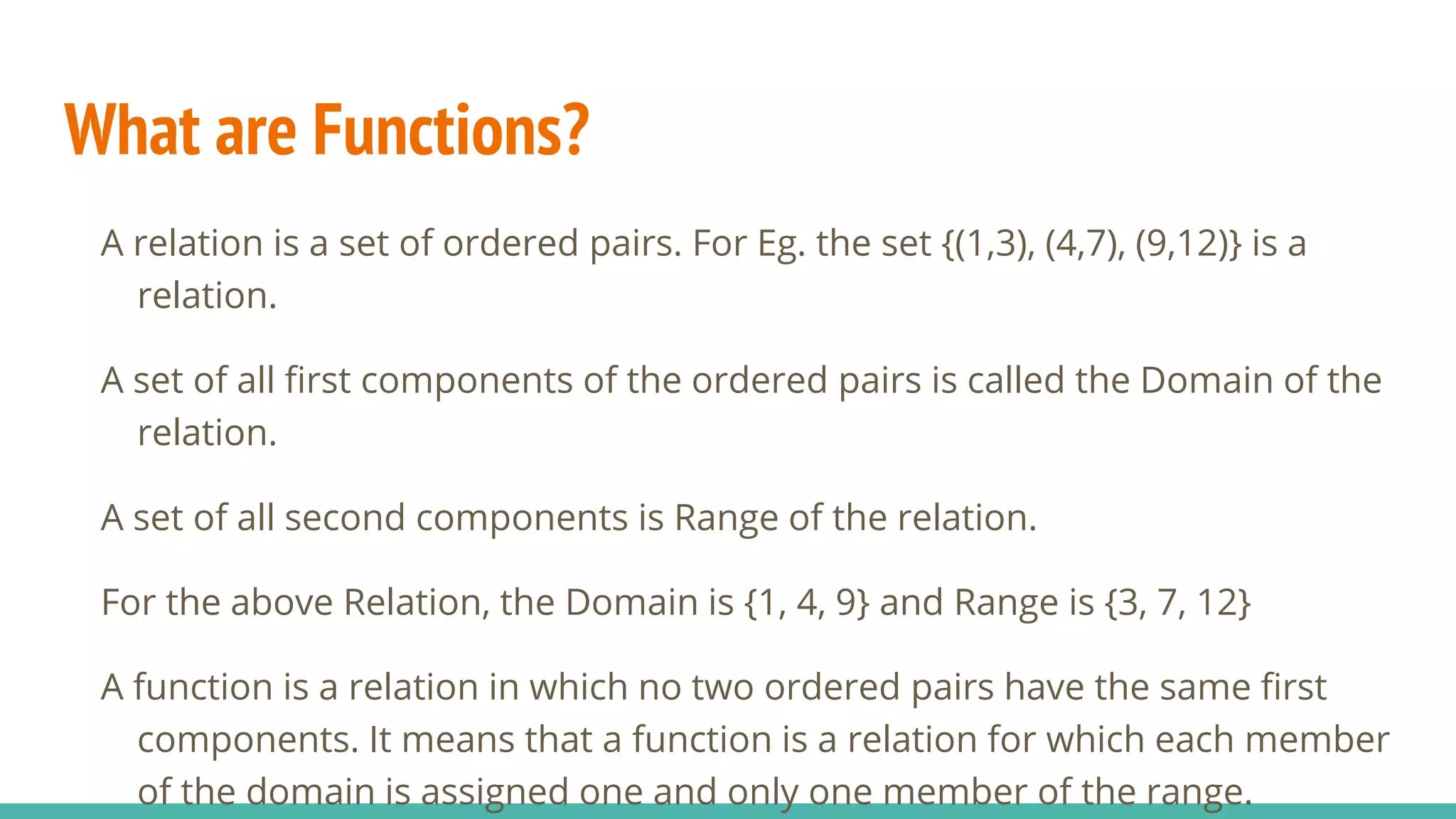 What are Functions?
A relation is a set of ordered pairs. For Eg. the set {(1,3), (4,7), (9,12)} is a
relation.
A set of all first components of the ordered pairs is called the Domain of the
relation.
A set of all second components is Range of the relation.
For the above Relation, the Domain is {1, 4, 9} and Range is {3, 7, 12}
A function is a relation in which no two ordered pairs have the same first
components. It means that a function is a relation for which each member
of the domain is assigned one and only one member of the range.
 