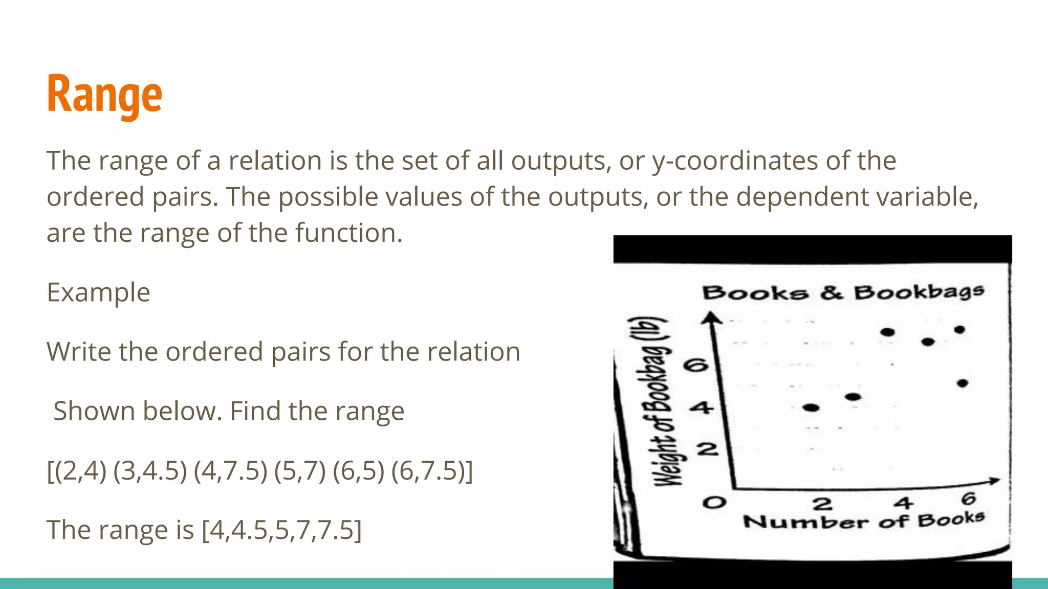 Range
The range of a relation is the set of all outputs, or y-coordinates of the
ordered pairs. The possible values of the outputs, or the dependent variable,
are the range of the function.
Example
Write the ordered pairs for the relation
Shown below. Find the range
[(2,4) (3,4.5) (4,7.5) (5,7) (6,5) (6,7.5)]
The range is [4,4.5,5,7,7.5]
 