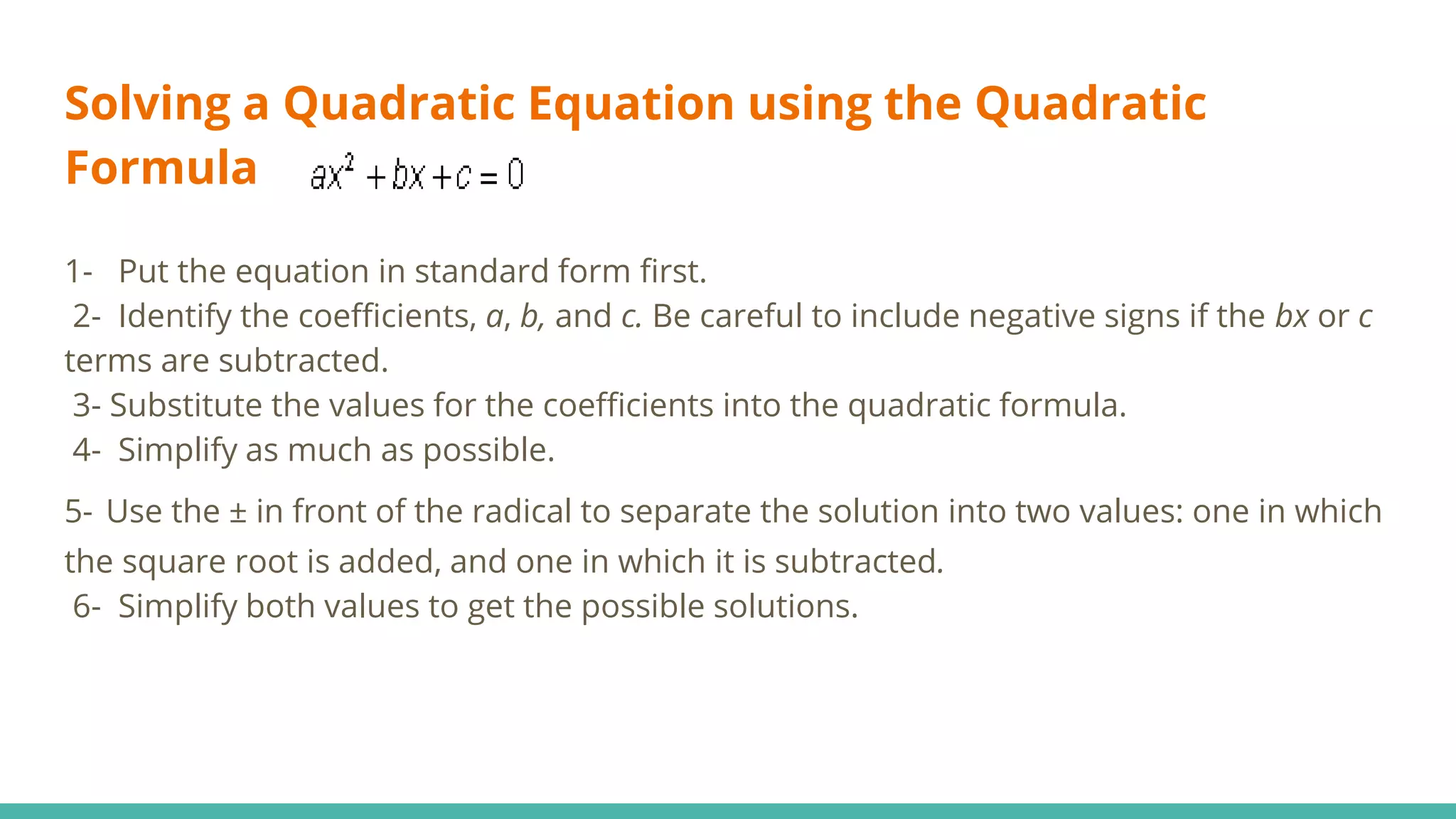 Solving a Quadratic Equation using the Quadratic
Formula
1- Put the equation in standard form first.
2- Identify the coefficients, a, b, and c. Be careful to include negative signs if the bx or c
terms are subtracted.
3- Substitute the values for the coefficients into the quadratic formula.
4- Simplify as much as possible.
5- Use the ± in front of the radical to separate the solution into two values: one in which
the square root is added, and one in which it is subtracted.
6- Simplify both values to get the possible solutions.
 