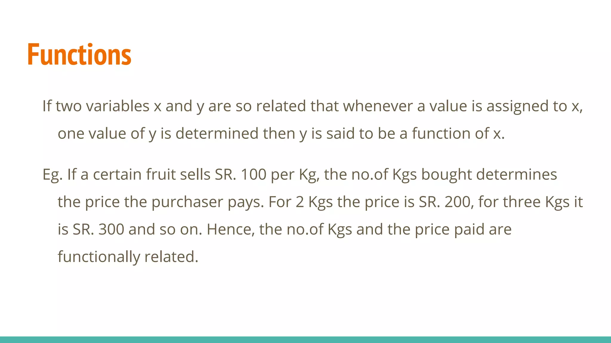 Functions
If two variables x and y are so related that whenever a value is assigned to x,
one value of y is determined then y is said to be a function of x.
Eg. If a certain fruit sells SR. 100 per Kg, the no.of Kgs bought determines
the price the purchaser pays. For 2 Kgs the price is SR. 200, for three Kgs it
is SR. 300 and so on. Hence, the no.of Kgs and the price paid are
functionally related.
 
