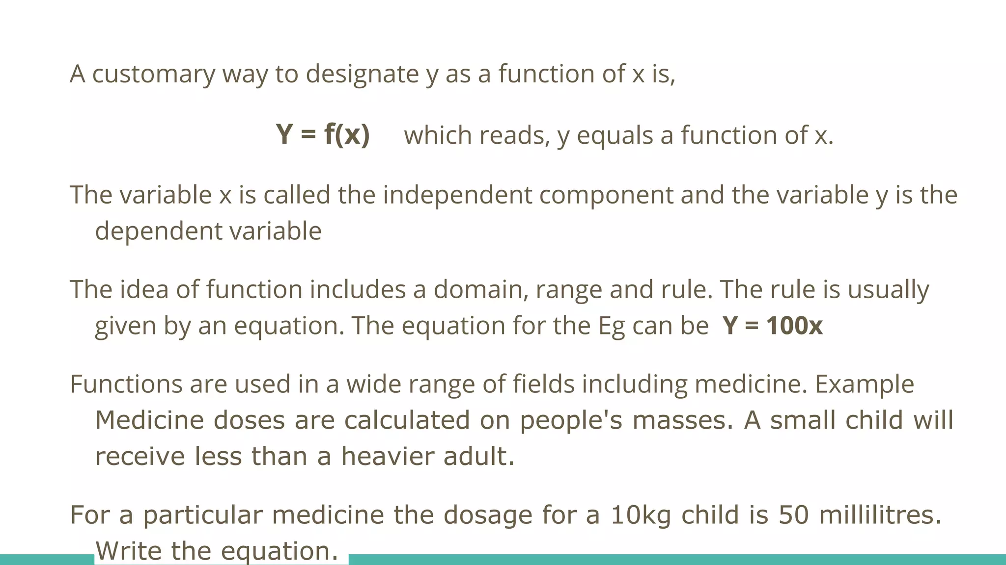 A customary way to designate y as a function of x is,
Y = f(x) which reads, y equals a function of x.
The variable x is called the independent component and the variable y is the
dependent variable
The idea of function includes a domain, range and rule. The rule is usually
given by an equation. The equation for the Eg can be Y = 100x
Functions are used in a wide range of fields including medicine. Example
Medicine doses are calculated on people's masses. A small child will
receive less than a heavier adult.
For a particular medicine the dosage for a 10kg child is 50 millilitres.
Write the equation.
 