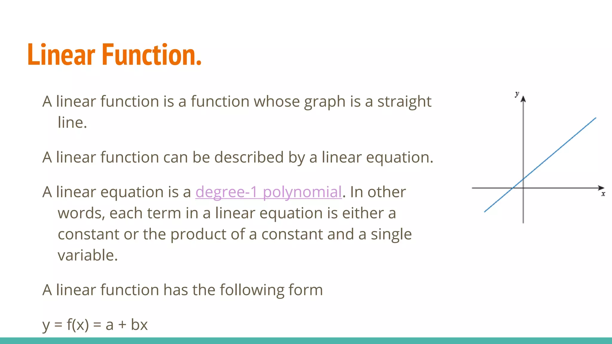 Linear Function.
A linear function is a function whose graph is a straight
line.
A linear function can be described by a linear equation.
A linear equation is a degree-1 polynomial. In other
words, each term in a linear equation is either a
constant or the product of a constant and a single
variable.
A linear function has the following form
y = f(x) = a + bx
 
