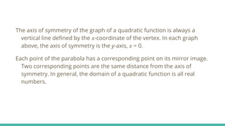 The axis of symmetry of the graph of a quadratic function is always a
vertical line defined by the 𝑥-coordinate of the vertex. In each graph
above, the axis of symmetry is the y-axis, 𝑥 = 0.
Each point of the parabola has a corresponding point on its mirror image.
Two corresponding points are the same distance from the axis of
symmetry. In general, the domain of a quadratic function is all real
numbers.
 