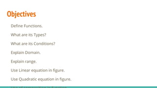Objectives
Define Functions.
What are its Types?
What are its Conditions?
Explain Domain.
Explain range.
Use Linear equation in figure.
Use Quadratic equation in figure.
 