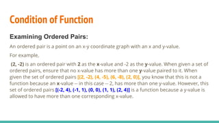 Condition of Function
Examining Ordered Pairs:
An ordered pair is a point on an x-y coordinate graph with an x and y-value.
For example,
(2, -2) is an ordered pair with 2 as the x-value and -2 as the y-value. When given a set of
ordered pairs, ensure that no x-value has more than one y-value paired to it. When
given the set of ordered pairs [(2, -2), (4, -5), (6, -8), (2, 0)], you know that this is not a
function because an x-value -- in this case -- 2, has more than one y-value. However, this
set of ordered pairs [(-2, 4), (-1, 1), (0, 0), (1, 1), (2, 4)] is a function because a y-value is
allowed to have more than one corresponding x-value.
 