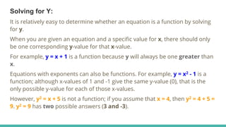 Solving for Y:
It is relatively easy to determine whether an equation is a function by solving
for y.
When you are given an equation and a specific value for x, there should only
be one corresponding y-value for that x-value.
For example, y = x + 1 is a function because y will always be one greater than
x.
Equations with exponents can also be functions. For example, y = x2 - 1 is a
function; although x-values of 1 and -1 give the same y-value (0), that is the
only possible y-value for each of those x-values.
However, y2 = x + 5 is not a function; if you assume that x = 4, then y2 = 4 + 5 =
9. y2 = 9 has two possible answers (3 and -3).
 