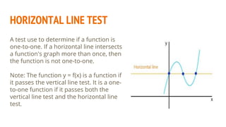 HORIZONTAL LINE TEST
A test use to determine if a function is
one-to-one. If a horizontal line intersects
a function's graph more than once, then
the function is not one-to-one.
Note: The function y = f(x) is a function if
it passes the vertical line test. It is a one-
to-one function if it passes both the
vertical line test and the horizontal line
test.
 