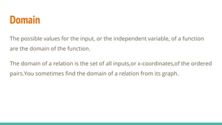 Domain
The possible values for the input, or the independent variable, of a function
are the domain of the function.
The domain of a relation is the set of all inputs,or x-coordinates,of the ordered
pairs.You sometimes find the domain of a relation from its graph.
 