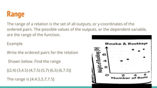 Range
The range of a relation is the set of all outputs, or y-coordinates of the
ordered pairs. The possible values of the outputs, or the dependent variable,
are the range of the function.
Example
Write the ordered pairs for the relation
Shown below. Find the range
[(2,4) (3,4.5) (4,7.5) (5,7) (6,5) (6,7.5)]
The range is [4,4.5,5,7,7.5]
 