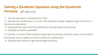 Solving a Quadratic Equation using the Quadratic
Formula
1- Put the equation in standard form first.
2- Identify the coefficients, a, b, and c. Be careful to include negative signs if the bx or c
terms are subtracted.
3- Substitute the values for the coefficients into the quadratic formula.
4- Simplify as much as possible.
5- Use the ± in front of the radical to separate the solution into two values: one in which
the square root is added, and one in which it is subtracted.
6- Simplify both values to get the possible solutions.
 