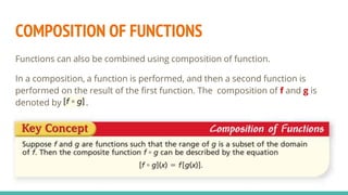 COMPOSITION OF FUNCTIONS
Functions can also be combined using composition of function.
In a composition, a function is performed, and then a second function is
performed on the result of the first function. The composition of f and g is
denoted by .
 