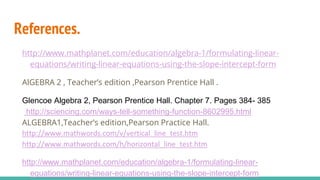 References.
http://www.mathplanet.com/education/algebra-1/formulating-linear-
equations/writing-linear-equations-using-the-slope-intercept-form
AlGEBRA 2 , Teacher’s edition ,Pearson Prentice Hall .
Glencoe Algebra 2, Pearson Prentice Hall. Chapter 7. Pages 384- 385
http://sciencing.com/ways-tell-something-function-8602995.html
ALGEBRA1,Teacher’s edition,Pearson Practice Hall.
http://www.mathwords.com/v/vertical_line_test.htm
http://www.mathwords.com/h/horizontal_line_test.htm
http://www.mathplanet.com/education/algebra-1/formulating-linear-
equations/writing-linear-equations-using-the-slope-intercept-form
 