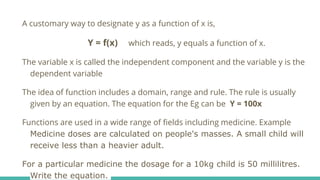 A customary way to designate y as a function of x is,
Y = f(x) which reads, y equals a function of x.
The variable x is called the independent component and the variable y is the
dependent variable
The idea of function includes a domain, range and rule. The rule is usually
given by an equation. The equation for the Eg can be Y = 100x
Functions are used in a wide range of fields including medicine. Example
Medicine doses are calculated on people's masses. A small child will
receive less than a heavier adult.
For a particular medicine the dosage for a 10kg child is 50 millilitres.
Write the equation.
 