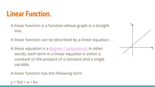Linear Function.
A linear function is a function whose graph is a straight
line.
A linear function can be described by a linear equation.
A linear equation is a degree-1 polynomial. In other
words, each term in a linear equation is either a
constant or the product of a constant and a single
variable.
A linear function has the following form
y = f(x) = a + bx
 