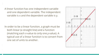A linear function has one independent variable
and one dependent variable. The independent
variable is x and the dependent variable is y.
In order to be a linear function, a graph must be
both linear (a straight line) and a function
(matching each x-value to only one y-value). A
typical use of a linear function is to convert from
one set of units to another.
 