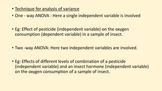 • Technique for analysis of variance
• One - way ANOVA : Here a single independent variable is involved
• Eg: Effect of pesticide (independent variable) on the oxygen
consumption (dependent variable) in a sample of insect.
• Two -way ANOVA: Here two independent variables are involved.
• Eg: Effects of different levels of combination of a pesticide
(independent variable) and an insect hormone (independent variable)
on the oxygen consumption of a sample of insect.
 