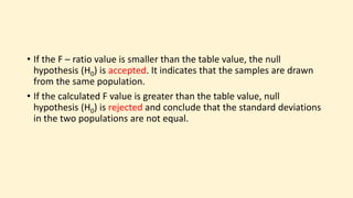 • If the F – ratio value is smaller than the table value, the null
hypothesis (H0) is accepted. It indicates that the samples are drawn
from the same population.
• If the calculated F value is greater than the table value, null
hypothesis (H0) is rejected and conclude that the standard deviations
in the two populations are not equal.
 