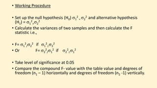 • Working Procedure
• Set up the null hypothesis (H0) 1
2
= 2
2 and alternative hypothesis
(H1) = 1
2
2
2
• Calculate the variances of two samples and then calculate the F
statistic i.e.,
• F= 1
2
/2
2 if 1
2
2
2
• Or F= 2
2
/1
2 if 2
2
1
2
• Take level of significance at 0.05
• Compare the compound F- value with the table value and degrees of
freedom (n1 – 1) horizontally and degrees of freedom (n2 -1) vertically.
 