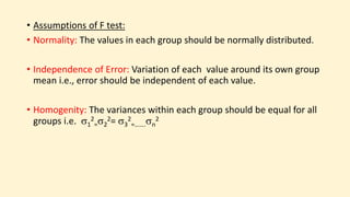 • Assumptions of F test:
• Normality: The values in each group should be normally distributed.
• Independence of Error: Variation of each value around its own group
mean i.e., error should be independent of each value.
• Homogenity: The variances within each group should be equal for all
groups i.e. 1
2
=2
2= 3
2
=…….n
2
 