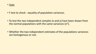 • Uses
• F test to check - equality of population variances.
• To test the two independent samples (x and y) have been drawn from
the normal populations with the same variances (2).
• Whether the two independent estimates of the populations variances
are homogenous or not.
 