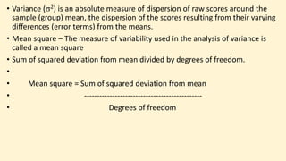 • Variance (2) is an absolute measure of dispersion of raw scores around the
sample (group) mean, the dispersion of the scores resulting from their varying
differences (error terms) from the means.
• Mean square – The measure of variability used in the analysis of variance is
called a mean square
• Sum of squared deviation from mean divided by degrees of freedom.
•
• Mean square = Sum of squared deviation from mean
• ----------------------------------------------
• Degrees of freedom
 