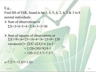 E.g.,
Find SD of ESR, found to be 3, 4, 5, 4, 2, 4, 5 & 3 in 8
normal individuals.
 Sum of observations or
ΣX=3+4+5+4+2+4+5+3=30
 Sum of squares of observations or
ΣX2=9+16+25+16+4+16+25+9= 120
variance(s2)= [ΣX2-(ΣX)2/n ]/n-1
= [120-(30)2/8]/8-1
= 120-112.5/7=7.5/7
s=7.5/7=√1.07=1.03
5/5/2020 100
 