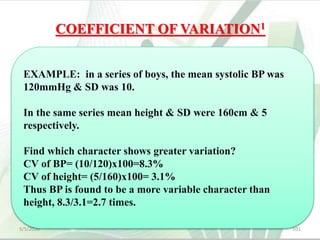 COEFFICIENT OF VARIATION1
 It is a measure used to compare relative variability,
i.e., to compare the variability between 2
characteristics or groups.
 Coefficient of Variation (CV) = (SD/mean) × 100.
5/5/2020 101
EXAMPLE: in a series of boys, the mean systolic BP was
120mmHg & SD was 10.
In the same series mean height & SD were 160cm & 5
respectively.
Find which character shows greater variation?
CV of BP= (10/120)x100=8.3%
CV of height= (5/160)x100= 3.1%
Thus BP is found to be a more variable character than
height, 8.3/3.1=2.7 times.
 