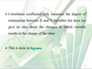  Correlation coefficient only measures the degree of
relationship between X and Y variables but does not
give an idea about the changes in which variable
results in the change of the other
 This is done in
5/5/2020 105
 
