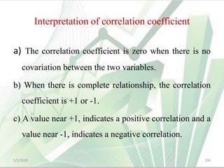 Interpretation of correlation coefficient
a) The correlation coefficient is zero when there is no
covariation between the two variables.
b) When there is complete relationship, the correlation
coefficient is +1 or -1.
c) A value near +1, indicates a positive correlation and a
value near -1, indicates a negative correlation.
5/5/2020 106
 