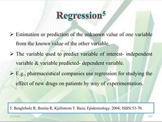  Estimation or prediction of the unknown value of one variable
from the known value of the other variable.
 The variable used to predict variable of interest- independent
variable & variable predicted- dependent variable.
 E.g., pharmaceutical companies use regression for studying the
effect of new drugs on patients by way of experimentation.
5/5/2020 107
5. Beaglehole R, Bonita R, Kjellstrom T. Basic Epidemiology. 2004; ISBN:53-70.
 