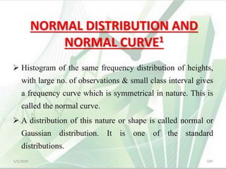 NORMAL DISTRIBUTION AND
NORMAL CURVE1
 Histogram of the same frequency distribution of heights,
with large no. of observations & small class interval gives
a frequency curve which is symmetrical in nature. This is
called the normal curve.
 A distribution of this nature or shape is called normal or
Gaussian distribution. It is one of the standard
distributions.
5/5/2020 109
 