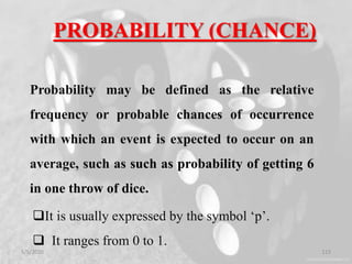 PROBABILITY (CHANCE)
Probability may be defined as the relative
frequency or probable chances of occurrence
with which an event is expected to occur on an
average, such as such as probability of getting 6
in one throw of dice.
It is usually expressed by the symbol ‘p’.
 It ranges from 0 to 1.
5/5/2020 113
 
