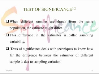 TEST OF SIGNIFICANCE1,2
When different samples are drawn from the same
population, the estimate might differ.
This difference in the estimates is called sampling
variability.
 Tests of significance deals with techniques to know how
far the difference between the estimates of different
sample is due to sampling variation.
5/5/2020 122
 