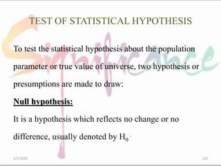 TEST OF STATISTICAL HYPOTHESIS
To test the statistical hypothesis about the population
parameter or true value of universe, two hypothesis or
presumptions are made to draw:
Null hypothesis:
It is a hypothesis which reflects no change or no
difference, usually denoted by H0
.
5/5/2020 123
 