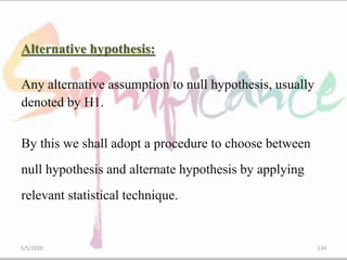 Alternative hypothesis:
Any alternative assumption to null hypothesis, usually
denoted by H1.
By this we shall adopt a procedure to choose between
null hypothesis and alternate hypothesis by applying
relevant statistical technique.
5/5/2020 124
 